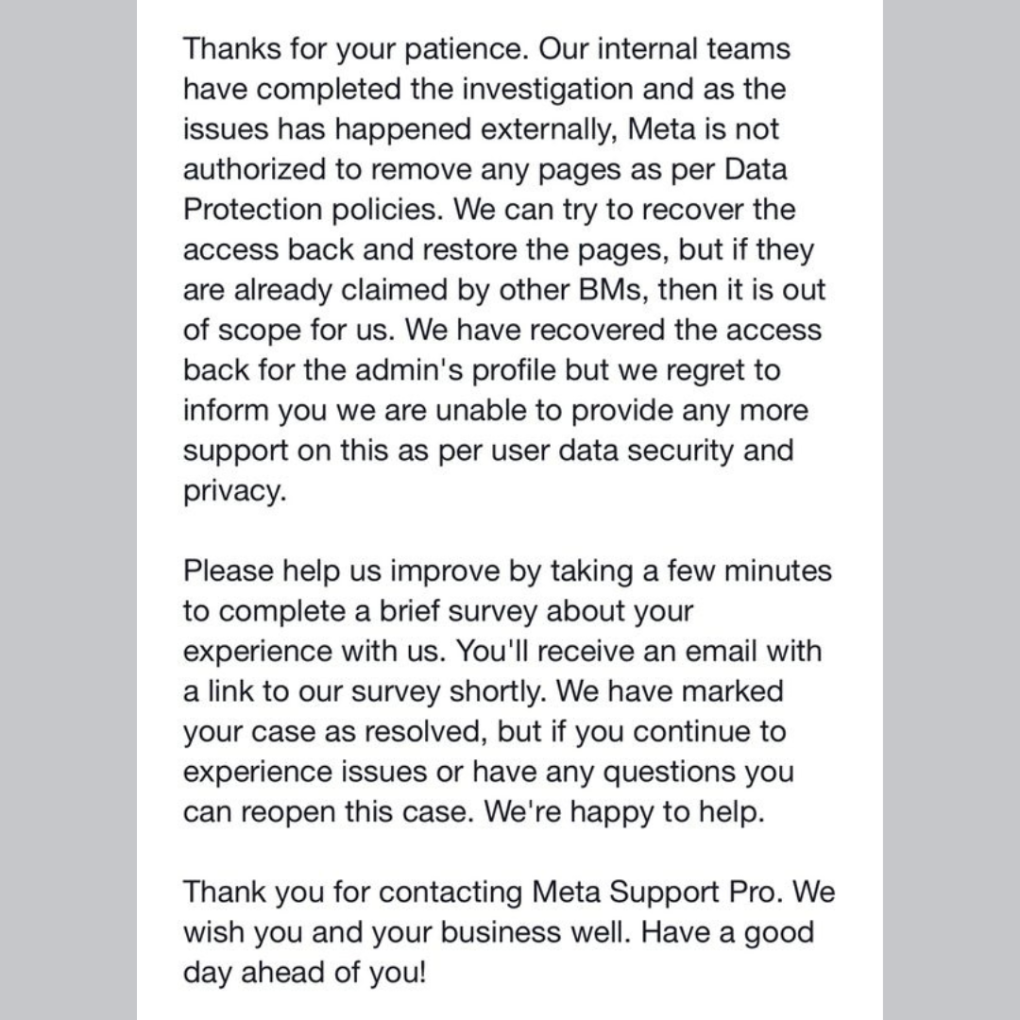 Thanks for your patience. Our internal teams have completed the investigation and as the issues has happened externally, Meta is not authorized to remove any pages as per Data Protection policies. We can try to recover the access back and restore the pages, but if they are already claimed by other BMs, then it is out of scope for us. We have recovered the access back for the admin's profile but we regret to inform you we are unable to provide any more support on this as per user data security and privacy.

Please help us improve by taking a few minutes to complete a brief survey about your experience with us. You'll receive an email with a link to our survey shortly. We have marked your case as resolved, but if you continue to experience issues or have any questions you can reopen this case. We're happy to help.

Thank you for contacting Meta Support Pro. We wish you and your business well. Have a good day ahead of you!